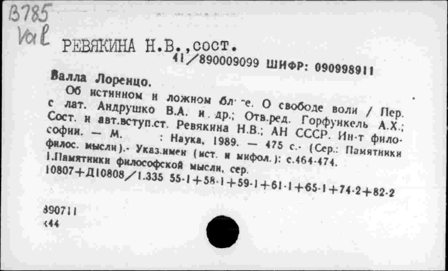 ﻿№5
РЕВЯКИНА Н.В. ’у890009099 ШИФР: 090998911
Валла Лоренцо.
Об истинном и ложном бл *е. О свободе воли / Пер. с лат, Андрушко В.А. и др.; Отв.ред. Горфункель А.Х.; Сост. и авт.вступ.ст. Ревякина Н.В.; АН СССР. Ин-т философии. — М. : Наука. 1989. — 475 с- (Сер.: Памятники I фялос. мысли).- Указ.имен (ист. и мифол.): с.464-474.
I I.Памятники философской мысли, сер.
10807+Д10808/1.335 55-1+58 I+59-1+61-1+65 )+74-2 + 82-2
4907)1 <44